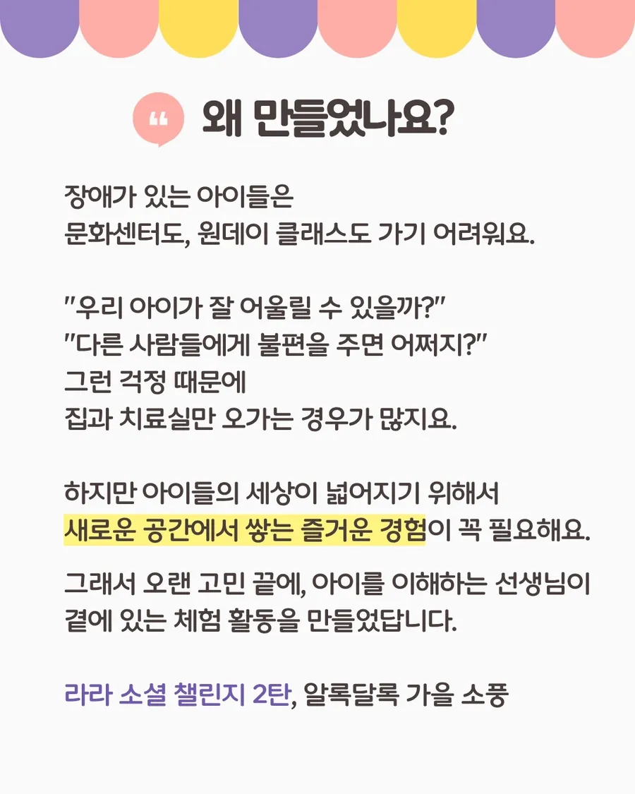 왜 만들었나요: 장애가 있는 아이들은 문화센터도 원데이 클래스도 가기 어려워 집과 치료실만 오가는 경우가 많아요. 새로운 공간에서 쌓는 즐거운 경험이 꼭 필요해서, 아이를 이해하는 선생님이 곁에 있는 체험 활동을 만들었어요